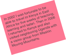 In 2002 I was fortunate to be able to travel to Kenya in East Africa for five weeks of teaching, learning and safari. Then in 2006 I returned to Kenya and also visited neighboring Uganda with a vision group from Mission Moving Mountains.